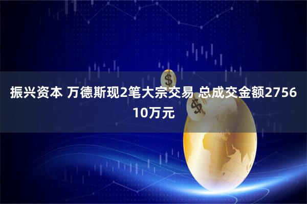振兴资本 万德斯现2笔大宗交易 总成交金额275610万元