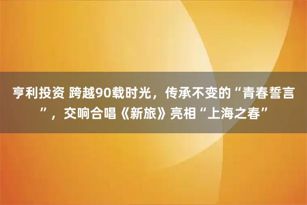 亨利投资 跨越90载时光，传承不变的“青春誓言”，交响合唱《新旅》亮相“上海之春”