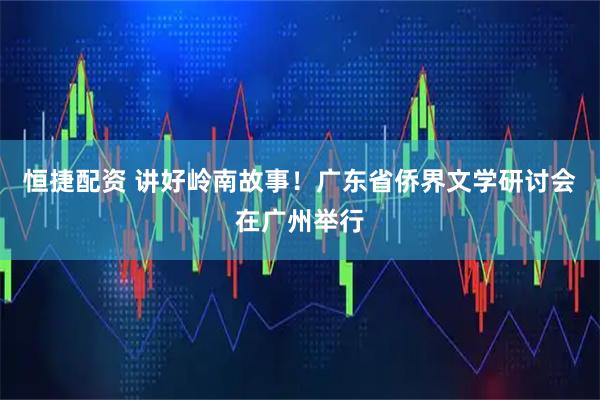 恒捷配资 讲好岭南故事!广东省侨界文学研讨会在广州举行