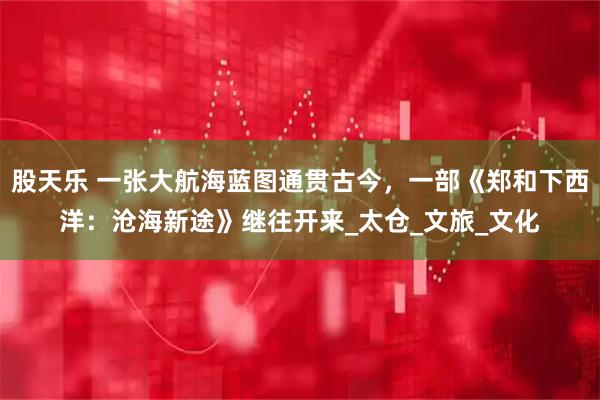 股天乐 一张大航海蓝图通贯古今，一部《郑和下西洋：沧海新途》继往开来_太仓_文旅_文化