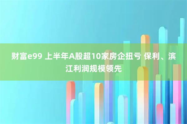财富e99 上半年A股超10家房企扭亏 保利、滨江利润规模领先