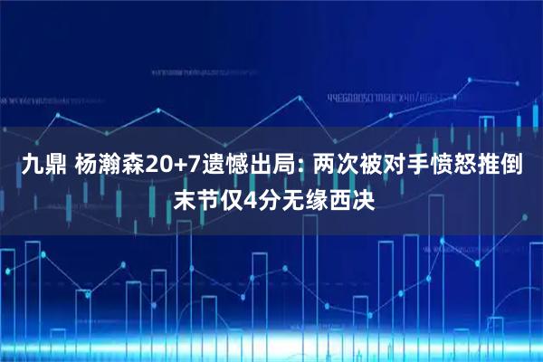 九鼎 杨瀚森20+7遗憾出局: 两次被对手愤怒推倒 末节仅4分无缘西决