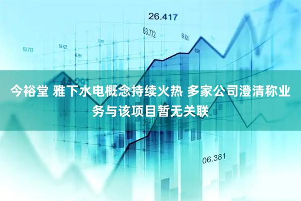 今裕堂 雅下水电概念持续火热 多家公司澄清称业务与该项目暂无关联