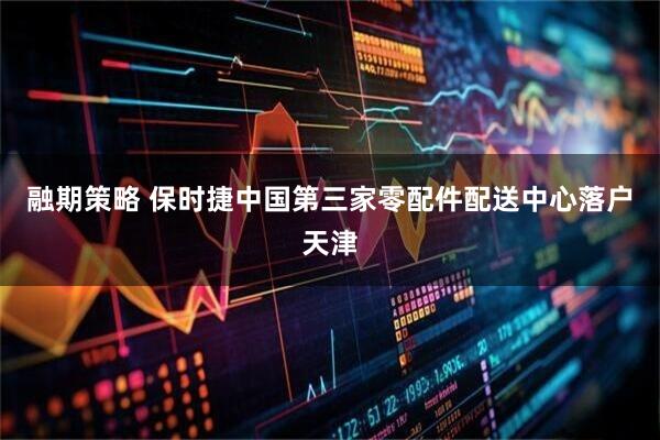 融期策略 保时捷中国第三家零配件配送中心落户天津